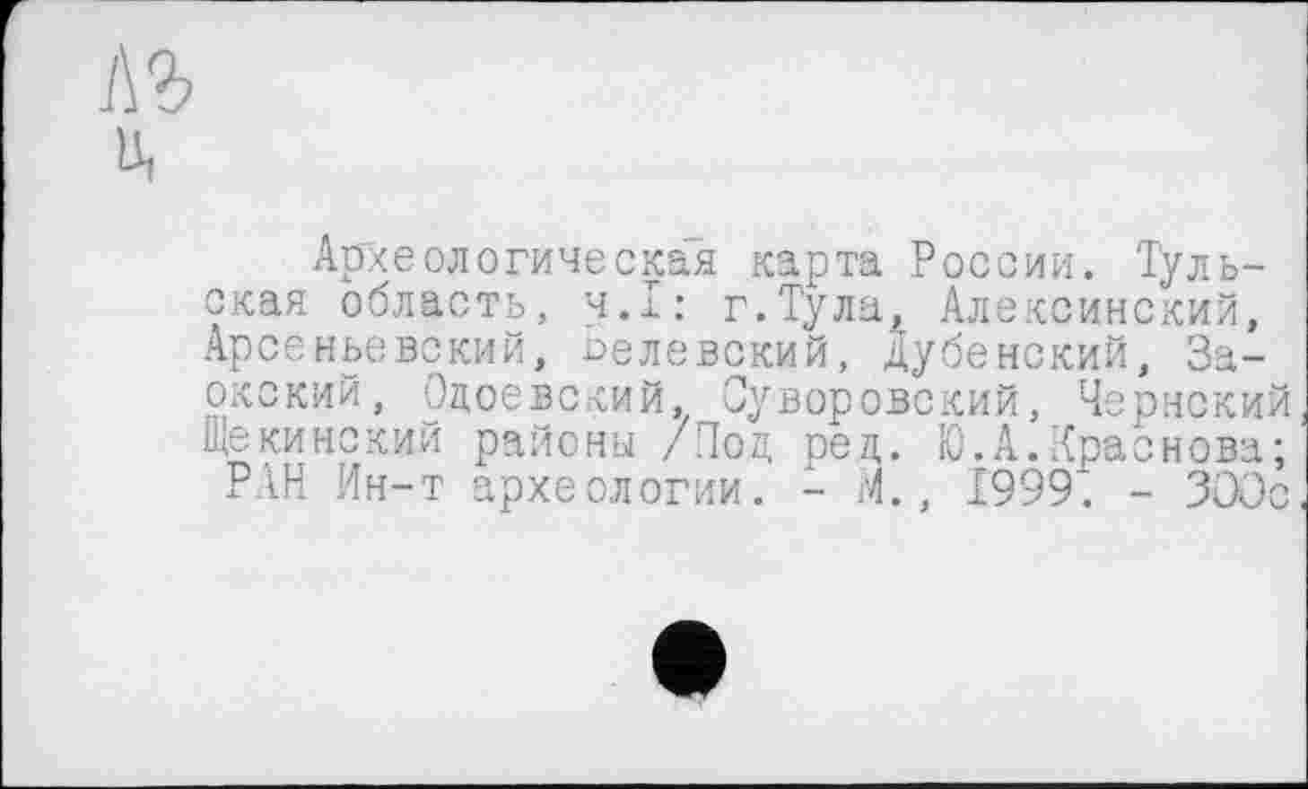 ﻿1\Ъ
Ui
Археологическая карта России. Тульская область, ч.х: г.Тула, Алексинский, Арсеньевский, оелевский, Дубенский, За-окский, Одоевский, Суворовский, Чернский Щекинский районы /Под ред. Ю.А.Траснова;
РАН Ин-т археологии. - М., 1999. - 300с